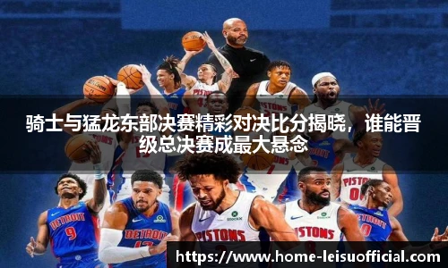 骑士与猛龙东部决赛精彩对决比分揭晓，谁能晋级总决赛成最大悬念